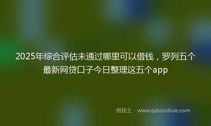 2025年综合评估未通过哪里可以借钱，罗列五个最新网贷口子今日整理这五个app