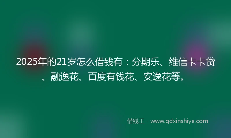 2025年的21岁怎么借钱有：分期乐、维信卡卡贷、融逸花、百度有钱花、安逸花等。