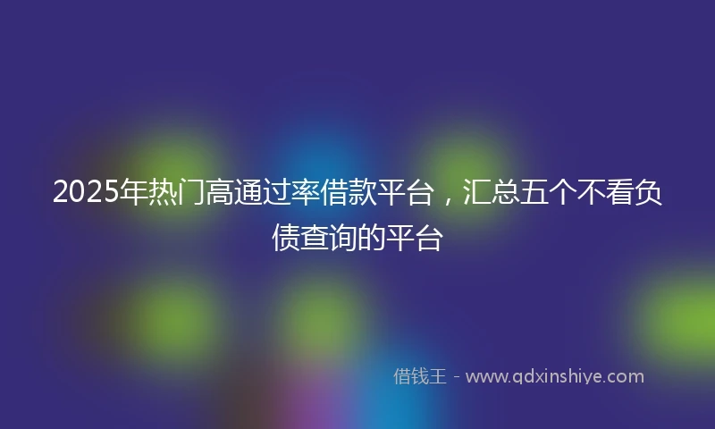 2025年热门高通过率借款平台，汇总五个不看负债查询的平台