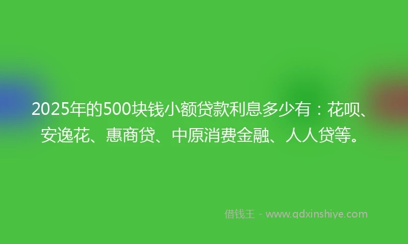 2025年的500块钱小额贷款利息多少有:花呗、安逸花、惠商贷、中原消费金融、人人贷等。