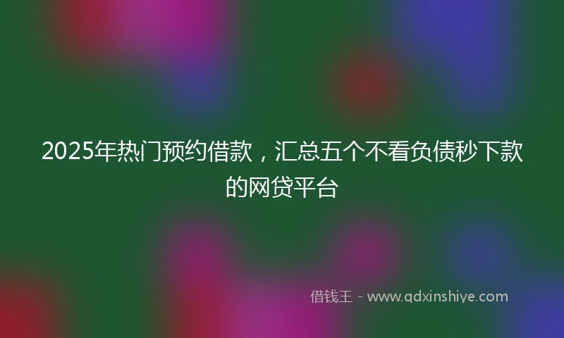 2025年热门预约借款，汇总五个不看负债秒下款的网贷平台