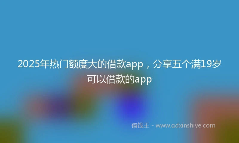 2025年热门额度大的借款app，分享五个满19岁可以借款的app