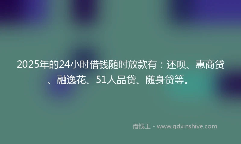 2025年的24小时借钱随时放款有：还呗、惠商贷、融逸花、51人品贷、随身贷等。