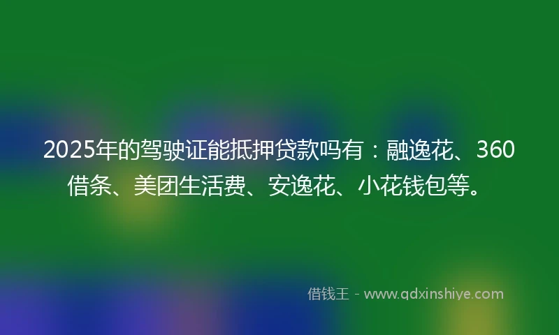 2025年的驾驶证能抵押贷款吗有：融逸花、360借条、美团生活费、安逸花、小花钱包等。