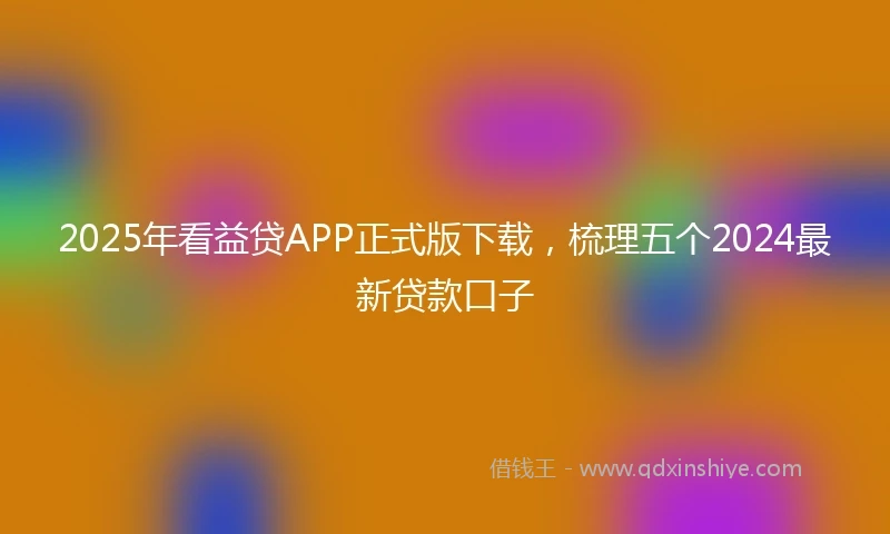 2025年看益贷APP正式版下载，梳理五个2024最新贷款口子