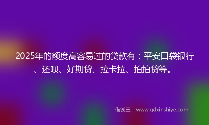 2025年的额度高容易过的贷款有：平安口袋银行、还呗、好期贷、拉卡拉、拍拍贷等。