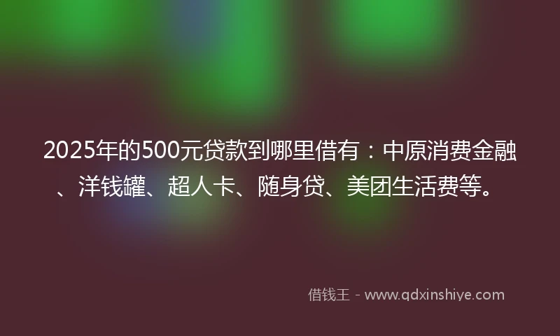 2025年的500元贷款到哪里借有：中原消费金融、洋钱罐、超人卡、随身贷、美团生活费等。