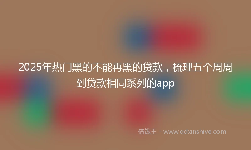 2025年热门黑的不能再黑的贷款，梳理五个周周到贷款相同系列的app