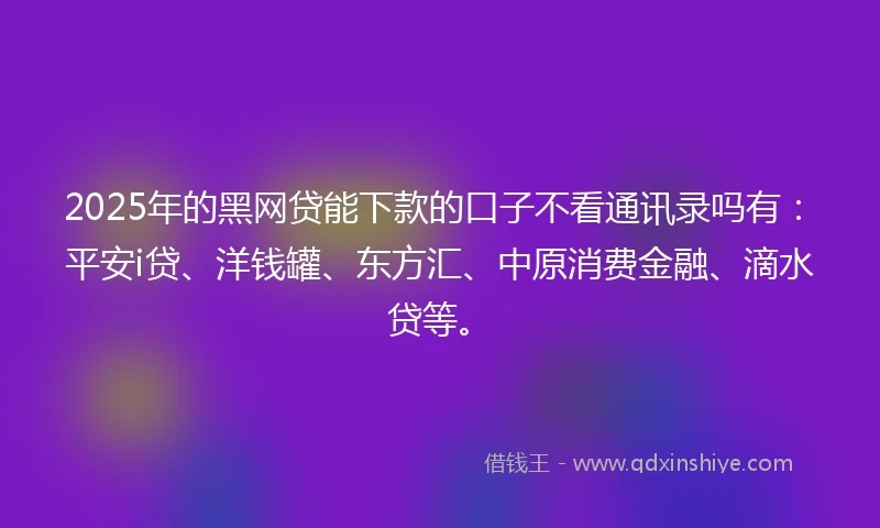 2025年的黑网贷能下款的口子不看通讯录吗有：平安i贷、洋钱罐、东方汇、中原消费金融、滴水贷等。
