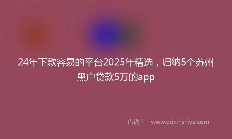 24年下款容易的平台2025年精选，归纳5个苏州黑户贷款5万的app