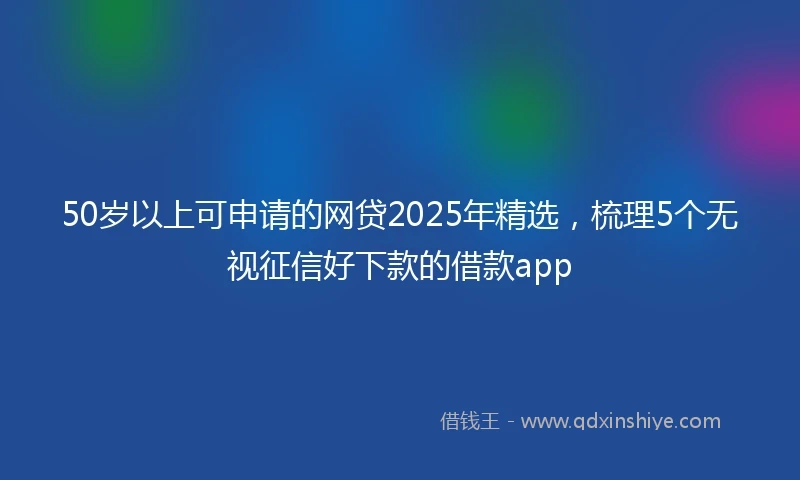 50岁以上可申请的网贷2025年精选，梳理5个无视征信好下款的借款app