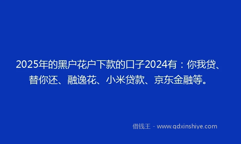 2025年的黑户花户下款的口子2024有：你我贷、替你还、融逸花、小米贷款、京东金融等。