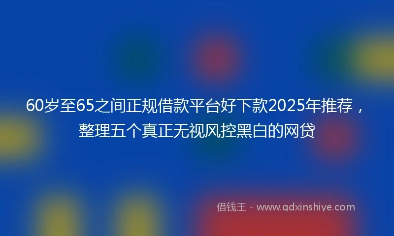 60岁至65之间正规借款平台好下款2025年推荐，整理五个真正无视风控黑白的网贷