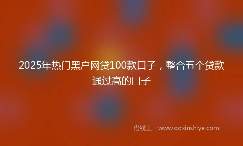 2025年热门黑户网贷100款口子，整合五个贷款通过高的口子