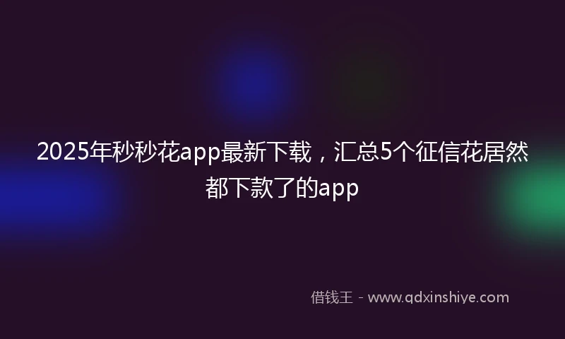 2025年秒秒花app最新下载，汇总5个征信花居然都下款了的app