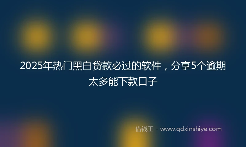 2025年热门黑白贷款必过的软件，分享5个逾期太多能下款口子