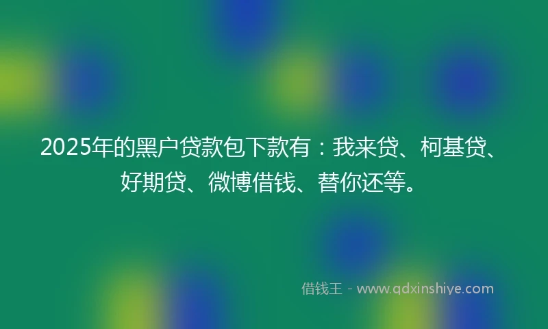2025年的黑户贷款包下款有：我来贷、柯基贷、好期贷、微博借钱、替你还等。