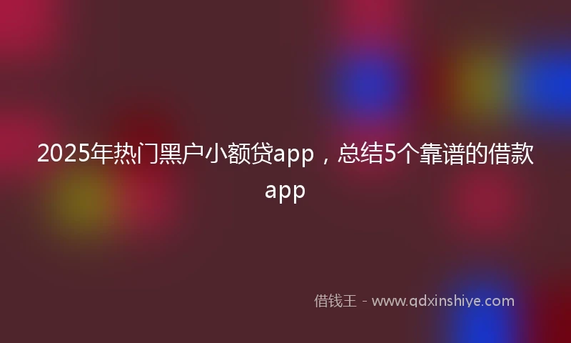 2025年热门黑户小额贷app，总结5个靠谱的借款app