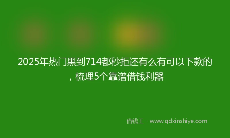 2025年热门黑到714都秒拒还有么有可以下款的，梳理5个靠谱借钱利器