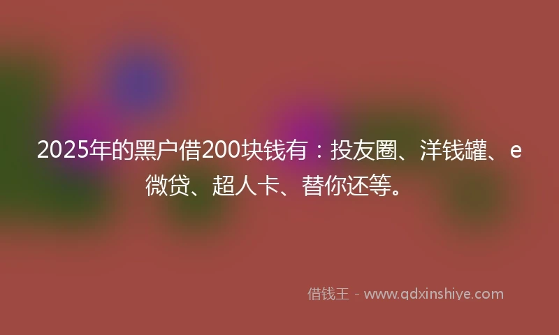 2025年的黑户借200块钱有：投友圈、洋钱罐、e微贷、超人卡、替你还等。
