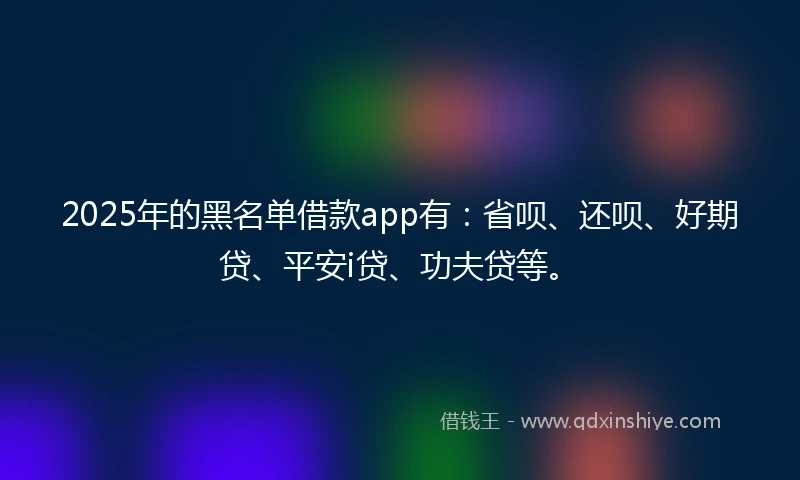2025年的黑名单借款app有：省呗、还呗、好期贷、平安i贷、功夫贷等。