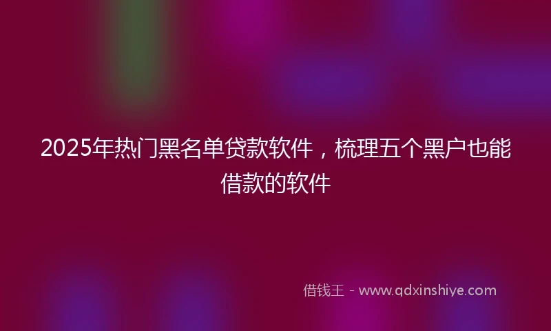 2025年热门黑名单贷款软件，梳理五个黑户也能借款的软件
