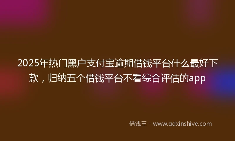 2025年热门黑户支付宝逾期借钱平台什么最好下款，归纳五个借钱平台不看综合评估的app