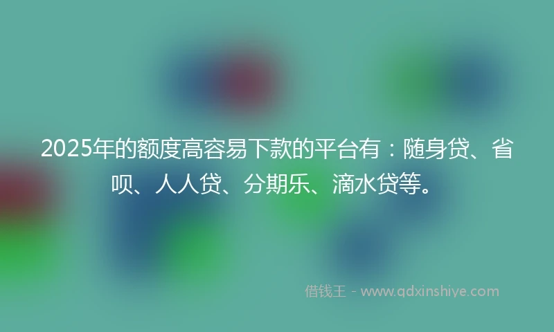2025年的额度高容易下款的平台有：随身贷、省呗、人人贷、分期乐、滴水贷等。