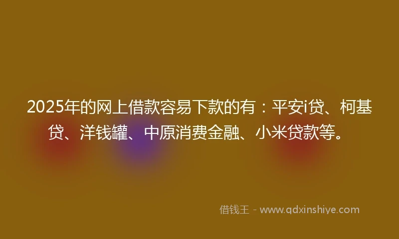 2025年的网上借款容易下款的有：平安i贷、柯基贷、洋钱罐、中原消费金融、小米贷款等。