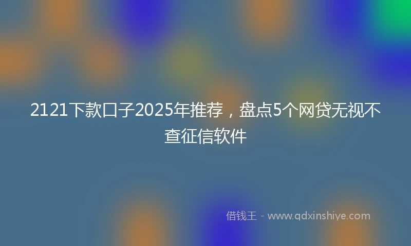 2121下款口子2025年推荐，盘点5个网贷无视不查征信软件