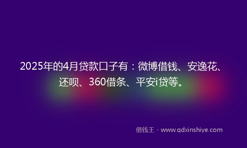 2025年的4月贷款口子有：微博借钱、安逸花、还呗、360借条、平安i贷等。