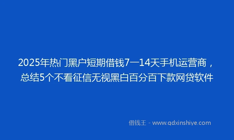 2025年热门黑户短期借钱7一14天手机运营商，总结5个不看征信无视黑白百分百下款网贷软件