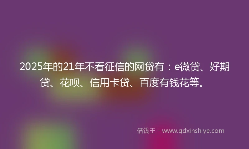 2025年的21年不看征信的网贷有：e微贷、好期贷、花呗、信用卡贷、百度有钱花等。