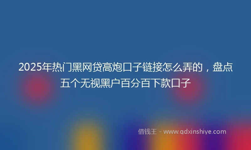 2025年热门黑网贷高炮口子链接怎么弄的，盘点五个无视黑户百分百下款口子