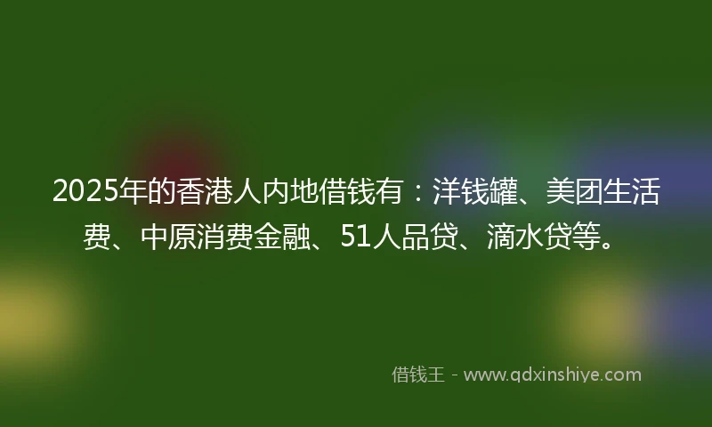 2025年的香港人内地借钱有：洋钱罐、美团生活费、中原消费金融、51人品贷、滴水贷等。