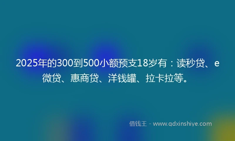 2025年的300到500小额预支18岁有：读秒贷、e微贷、惠商贷、洋钱罐、拉卡拉等。