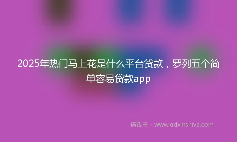2025年热门马上花是什么平台贷款，罗列五个简单容易贷款app