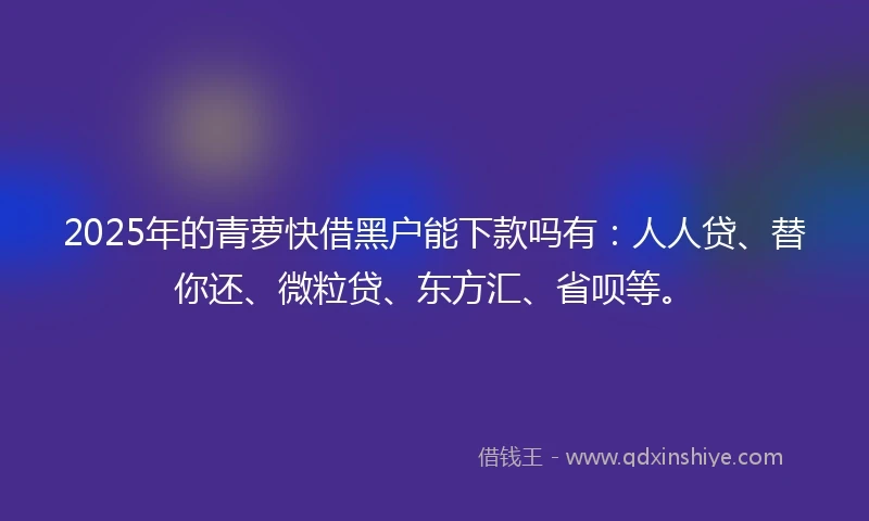 2025年的青萝快借黑户能下款吗有：人人贷、替你还、微粒贷、东方汇、省呗等。