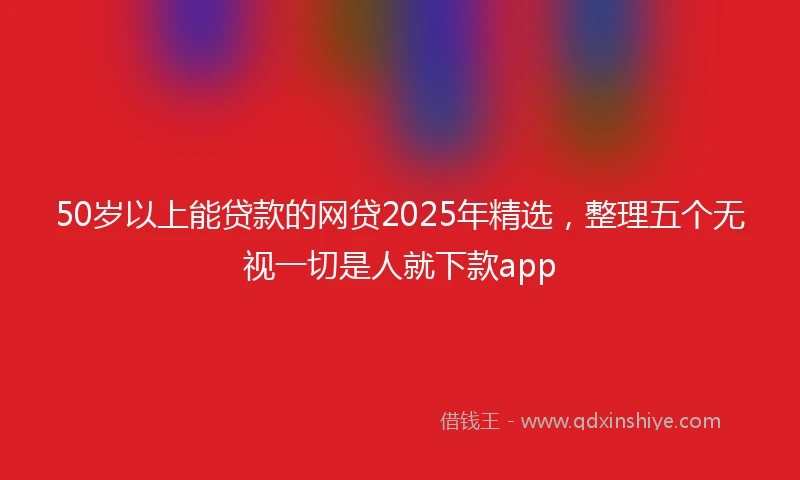 50岁以上能贷款的网贷2025年精选，整理五个无视一切是人就下款app
