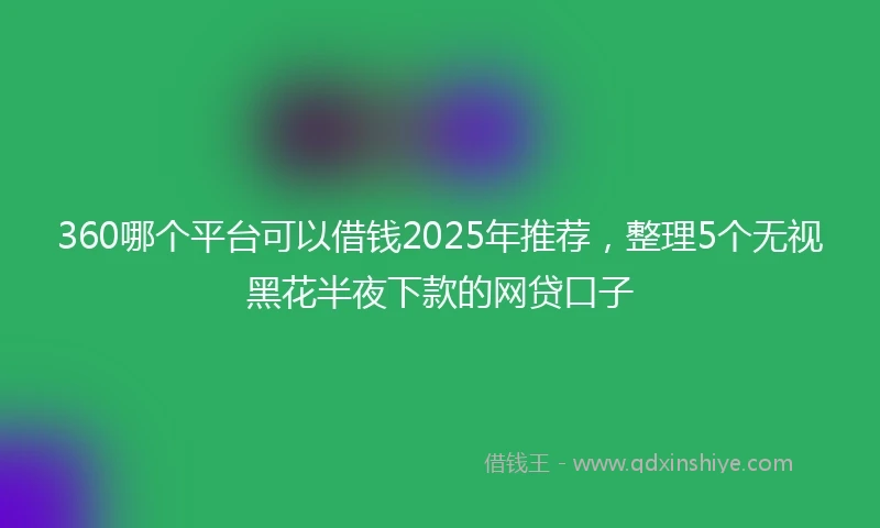360哪个平台可以借钱2025年推荐，整理5个无视黑花半夜下款的网贷口子