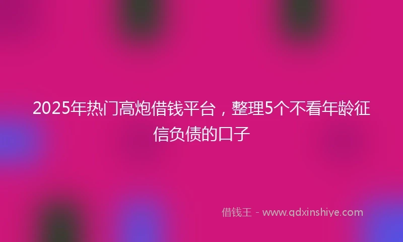 2025年热门高炮借钱平台，整理5个不看年龄征信负债的口子