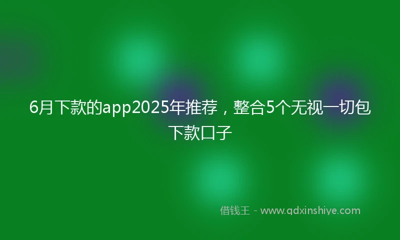 6月下款的app2025年推荐，整合5个无视一切包下款口子