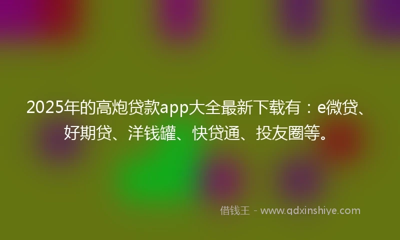 2025年的高炮贷款app大全最新下载有：e微贷、好期贷、洋钱罐、快贷通、投友圈等。