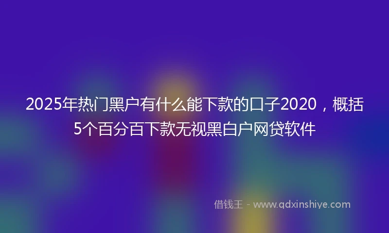 2025年热门黑户有什么能下款的口子2020，概括5个百分百下款无视黑白户网贷软件