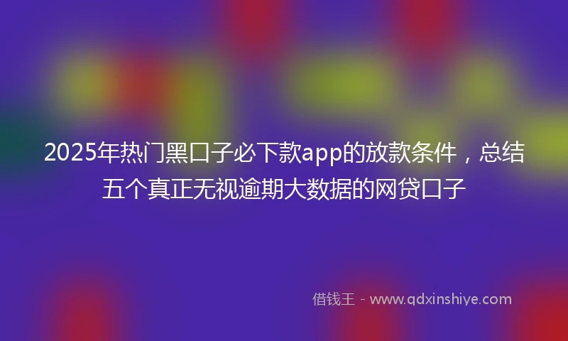 2025年热门黑口子必下款app的放款条件，总结五个真正无视逾期大数据的网贷口子