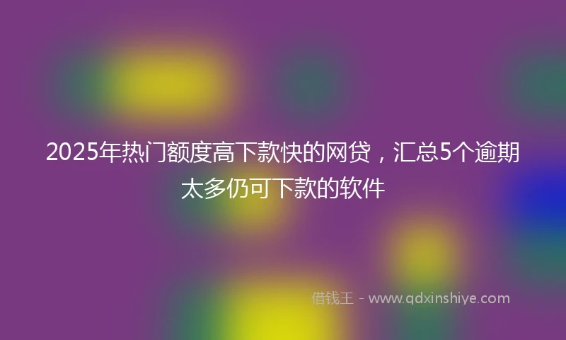 2025年热门额度高下款快的网贷，汇总5个逾期太多仍可下款的软件