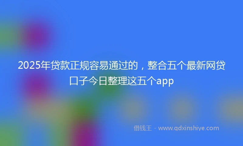 2025年贷款正规容易通过的，整合五个最新网贷口子今日整理这五个app
