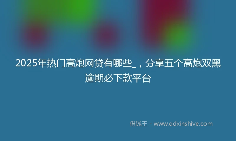2025年热门高炮网贷有哪些_，分享五个高炮双黑逾期必下款平台