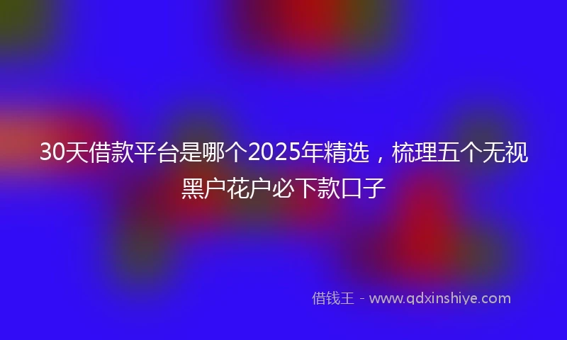 30天借款平台是哪个2025年精选，梳理五个无视黑户花户必下款口子