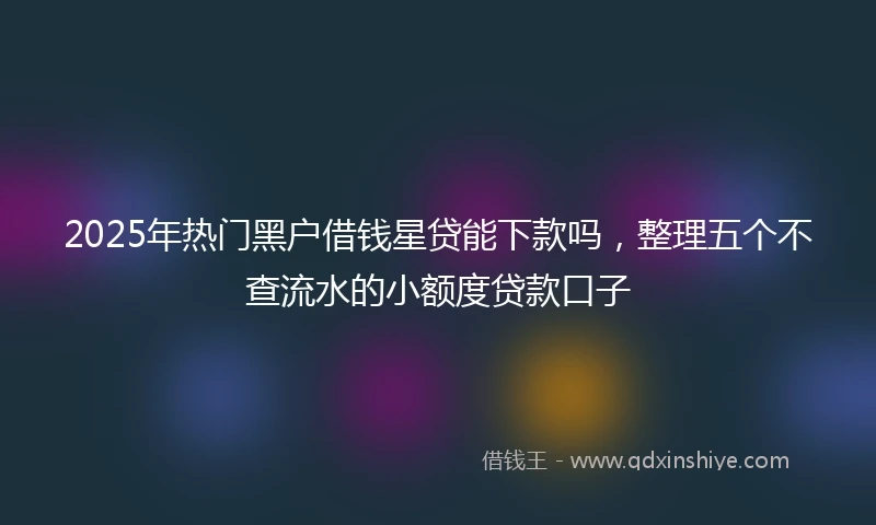 2025年热门黑户借钱星贷能下款吗，整理五个不查流水的小额度贷款口子